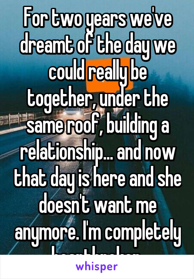 For two years we've dreamt of the day we could really be together, under the same roof, building a relationship... and now that day is here and she doesn't want me anymore. I'm completely heartbroken.