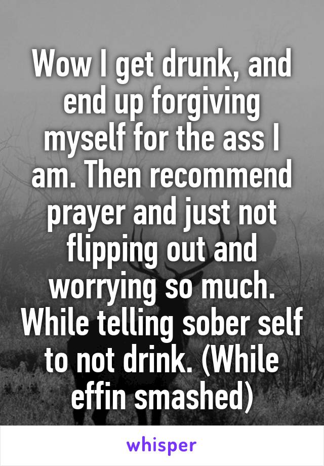 Wow I get drunk, and end up forgiving myself for the ass I am. Then recommend prayer and just not flipping out and worrying so much. While telling sober self to not drink. (While effin smashed)