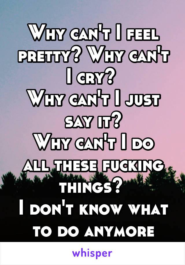 Why can't I feel pretty? Why can't I cry? 
Why can't I just say it?
Why can't I do all these fucking things? 
I don't know what to do anymore