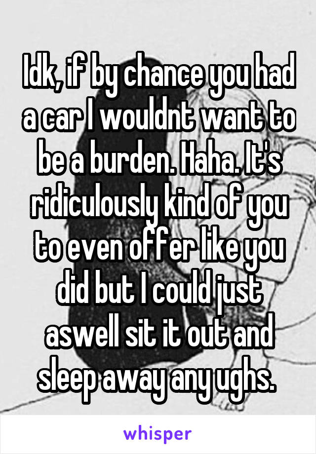 Idk, if by chance you had a car I wouldnt want to be a burden. Haha. It's ridiculously kind of you to even offer like you did but I could just aswell sit it out and sleep away any ughs. 