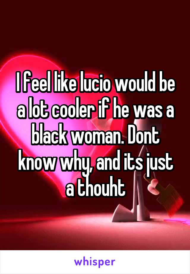 I feel like lucio would be a lot cooler if he was a black woman. Dont know why, and its just a thouht