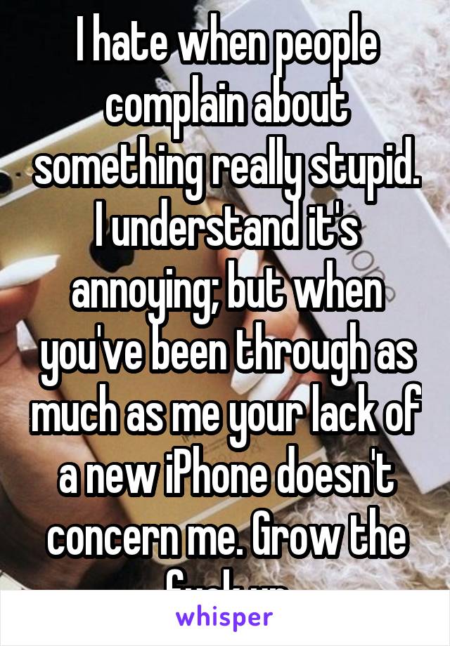 I hate when people complain about something really stupid. I understand it's annoying; but when you've been through as much as me your lack of a new iPhone doesn't concern me. Grow the fuck up