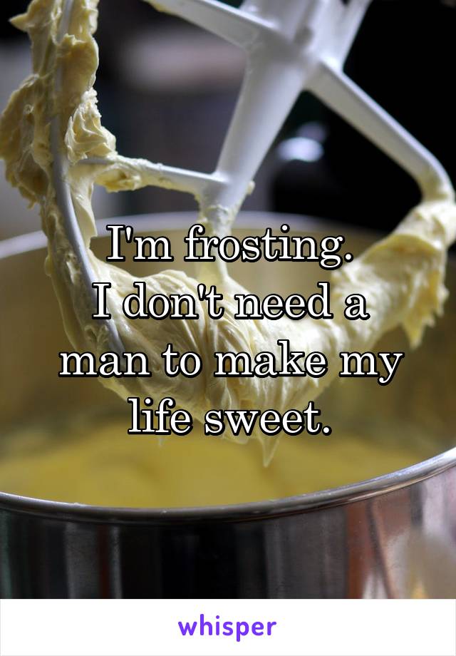 I'm frosting.
I don't need a man to make my life sweet.