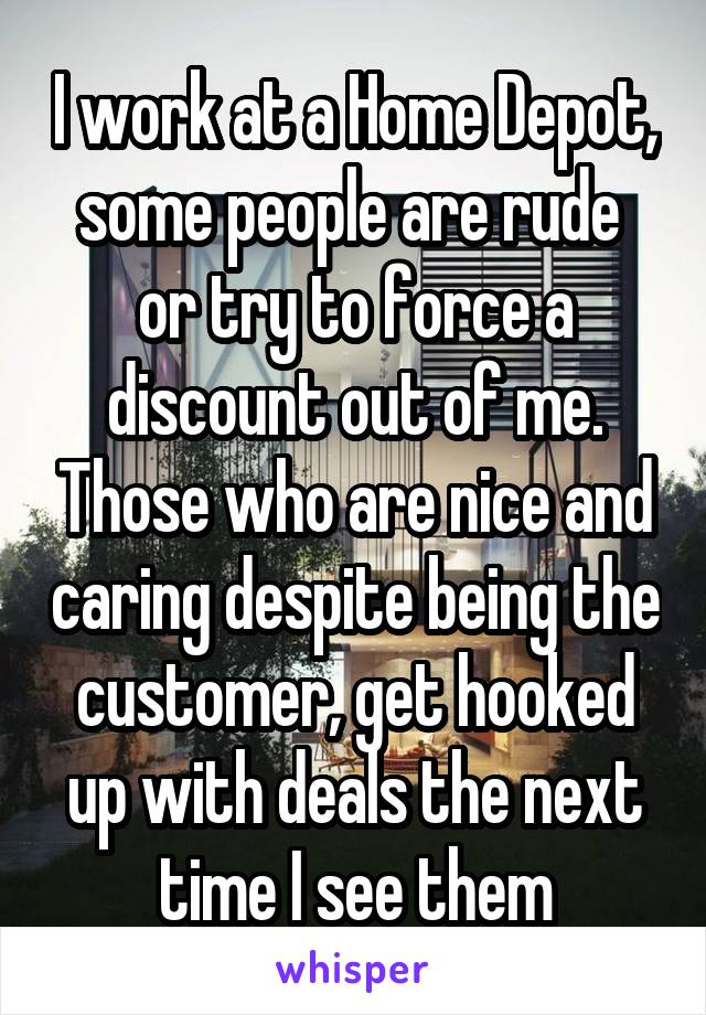 I work at a Home Depot, some people are rude  or try to force a discount out of me. Those who are nice and caring despite being the customer, get hooked up with deals the next time I see them