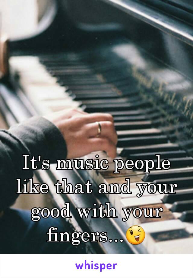 It's music people like that and your good with your fingers...😉