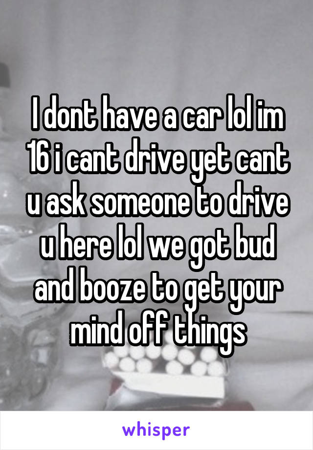 I dont have a car lol im 16 i cant drive yet cant u ask someone to drive u here lol we got bud and booze to get your mind off things