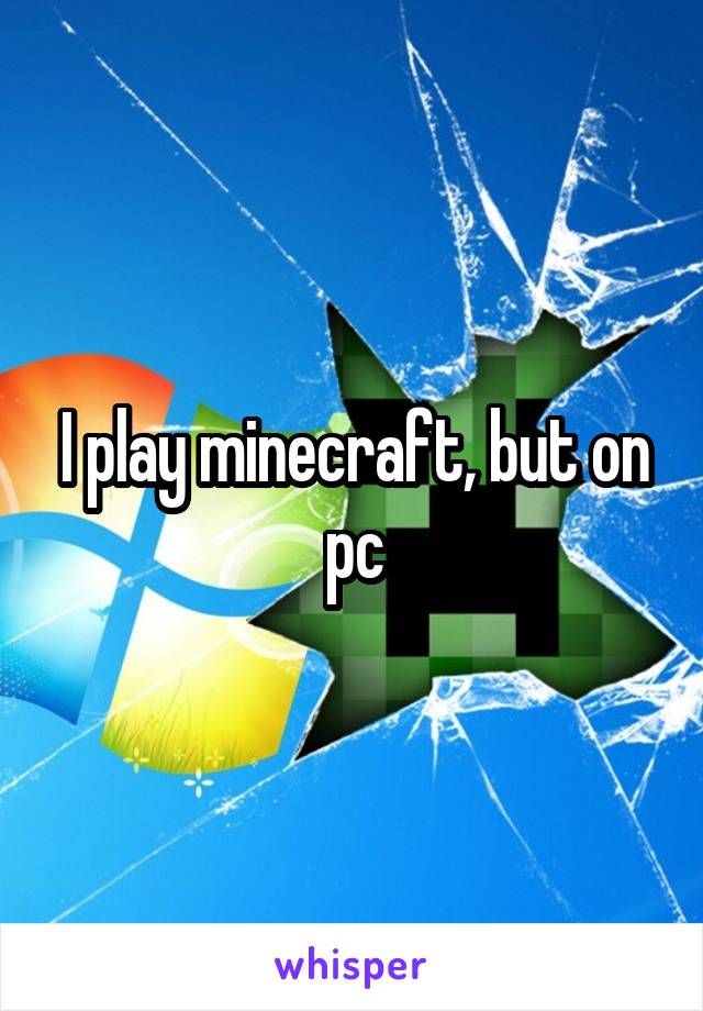 I play minecraft, but on pc