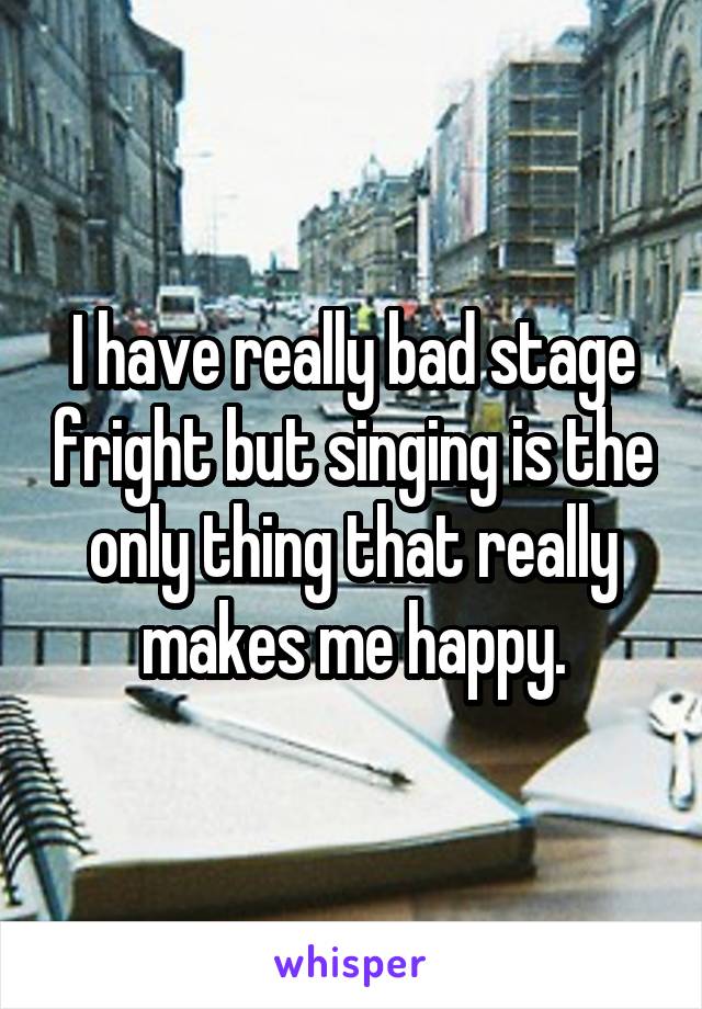 I have really bad stage fright but singing is the only thing that really makes me happy.