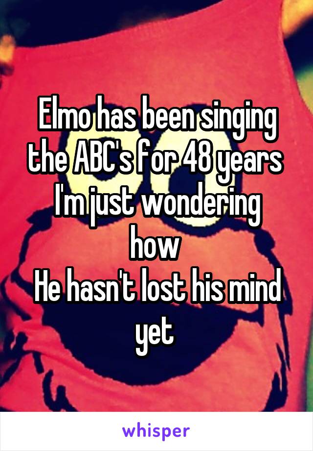 Elmo has been singing the ABC's for 48 years 
I'm just wondering how 
He hasn't lost his mind yet 