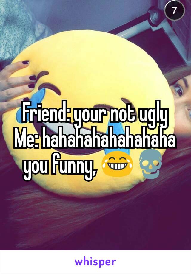 Friend: your not ugly
Me: hahahahahahahaha you funny, 😂💀