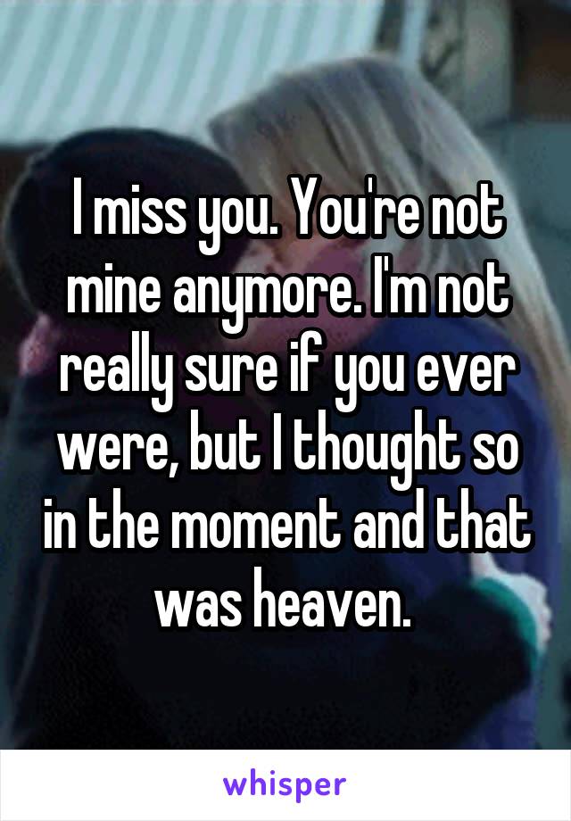 I miss you. You're not mine anymore. I'm not really sure if you ever were, but I thought so in the moment and that was heaven. 