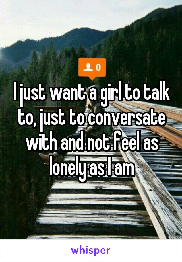 I just want a girl to talk to, just to conversate with and not feel as lonely as I am