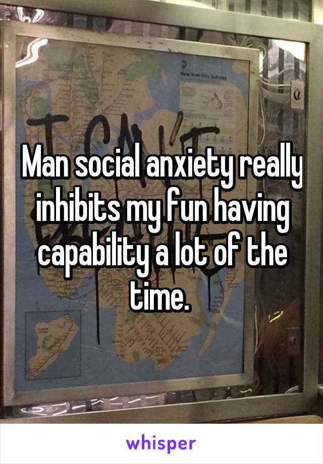 Man social anxiety really inhibits my fun having capability a lot of the time. 