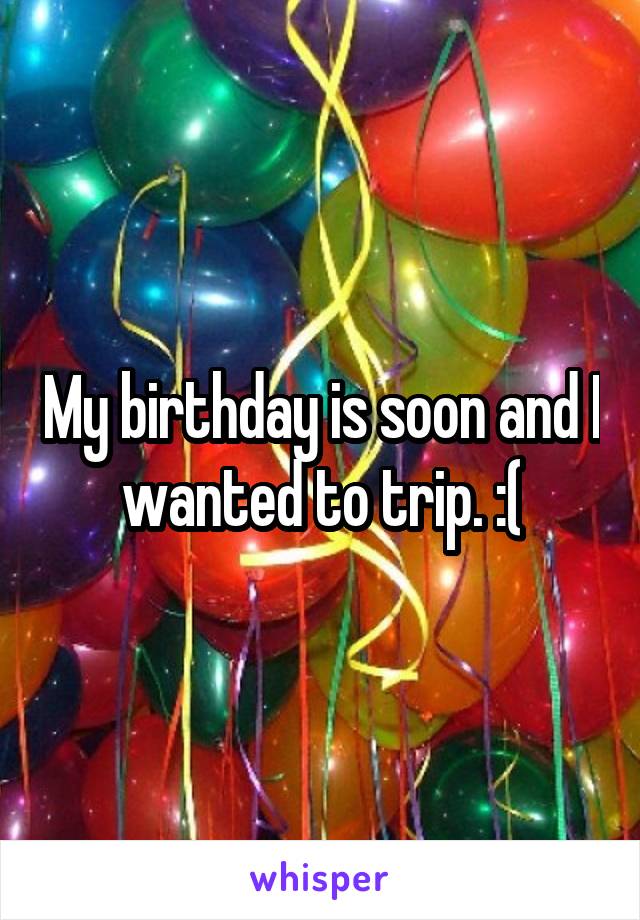 My birthday is soon and I wanted to trip. :(