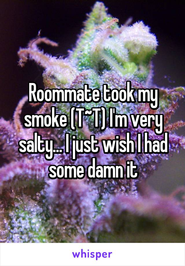 Roommate took my smoke (T~T) I'm very salty... I just wish I had some damn it