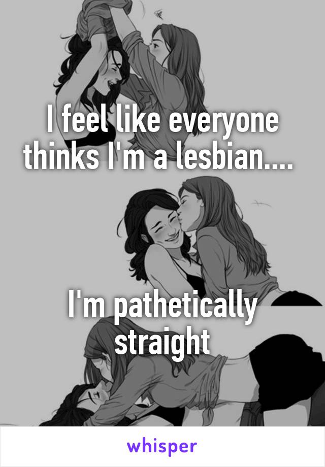 I feel like everyone thinks I'm a lesbian.... 
 
 
 
I'm pathetically straight