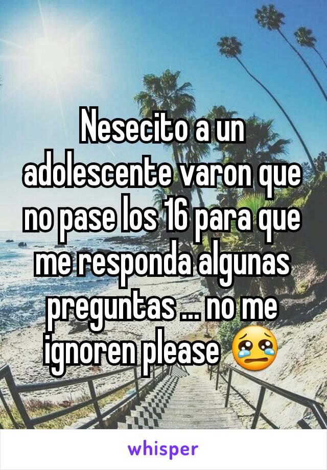 Nesecito a un adolescente varon que no pase los 16 para que me responda algunas preguntas ... no me ignoren please 😢