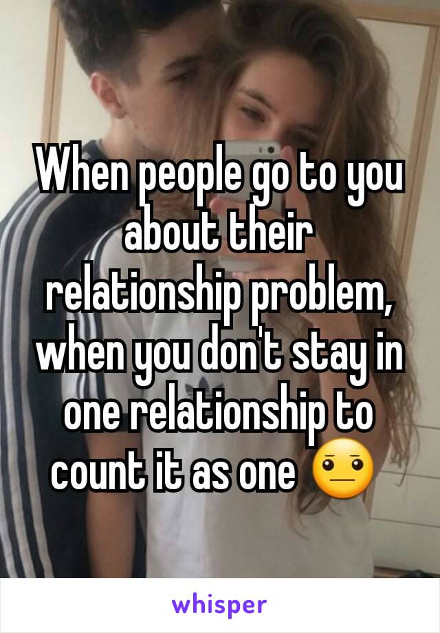 When people go to you about their relationship problem, when you don't stay in one relationship to count it as one 😐 