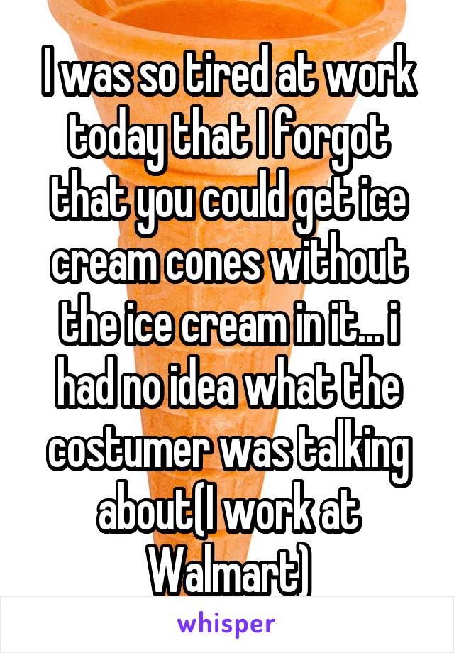 I was so tired at work today that I forgot that you could get ice cream cones without the ice cream in it... i had no idea what the costumer was talking about(I work at Walmart)