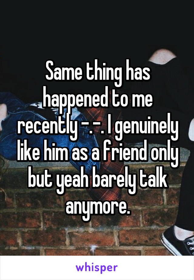 Same thing has happened to me recently -.-. I genuinely like him as a friend only but yeah barely talk anymore.