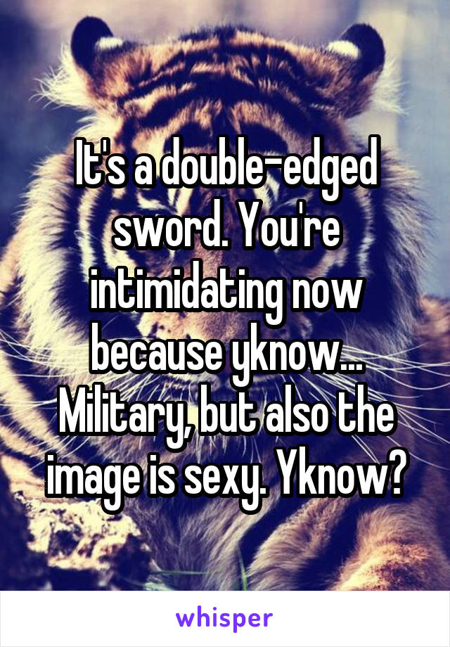 It's a double-edged sword. You're intimidating now because yknow... Military, but also the image is sexy. Yknow?