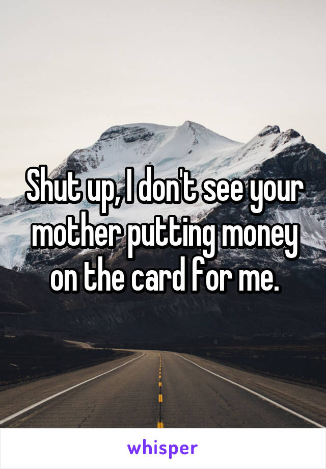 Shut up, I don't see your mother putting money on the card for me.