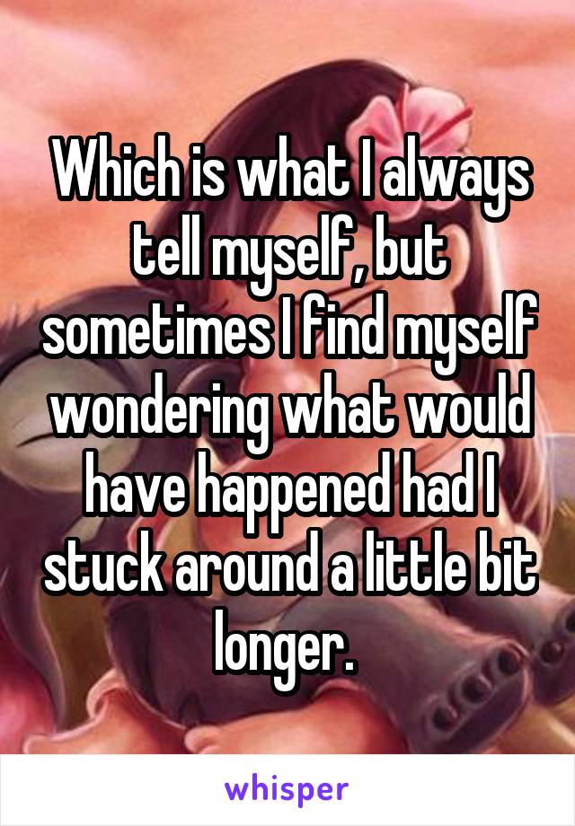 Which is what I always tell myself, but sometimes I find myself wondering what would have happened had I stuck around a little bit longer. 