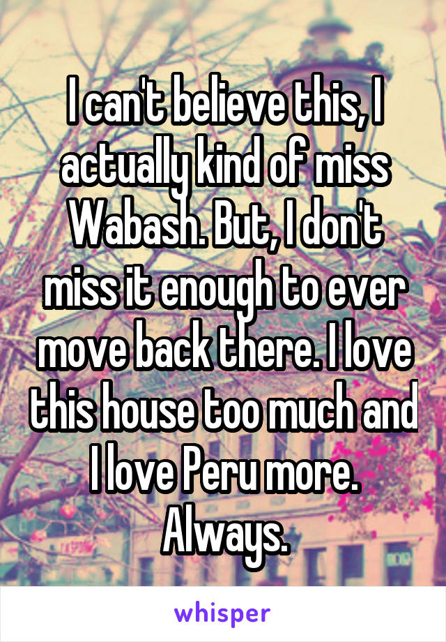 I can't believe this, I actually kind of miss Wabash. But, I don't miss it enough to ever move back there. I love this house too much and I love Peru more. Always.