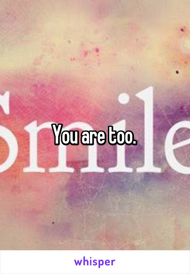 You are too. 