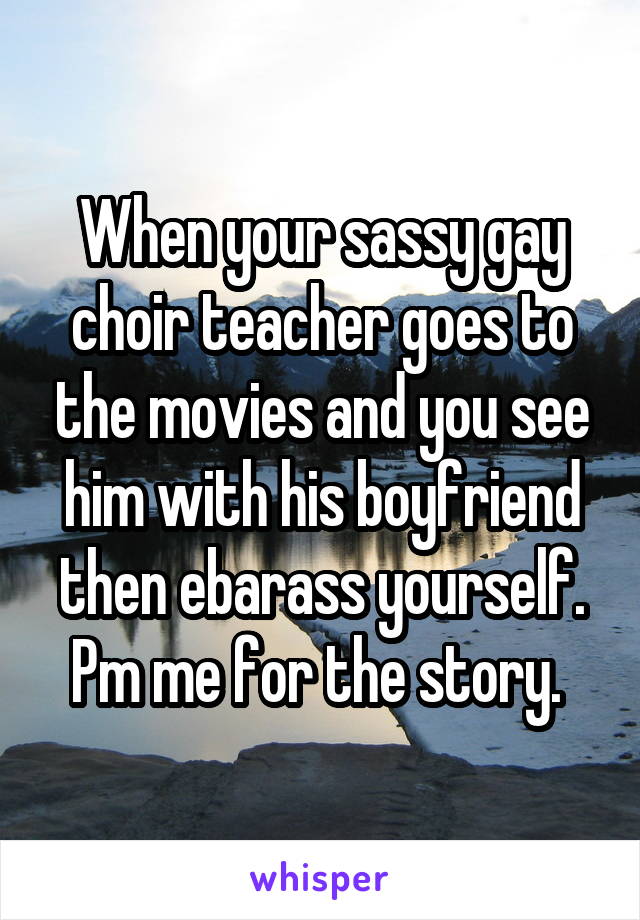 When your sassy gay choir teacher goes to the movies and you see him with his boyfriend then ebarass yourself. Pm me for the story. 