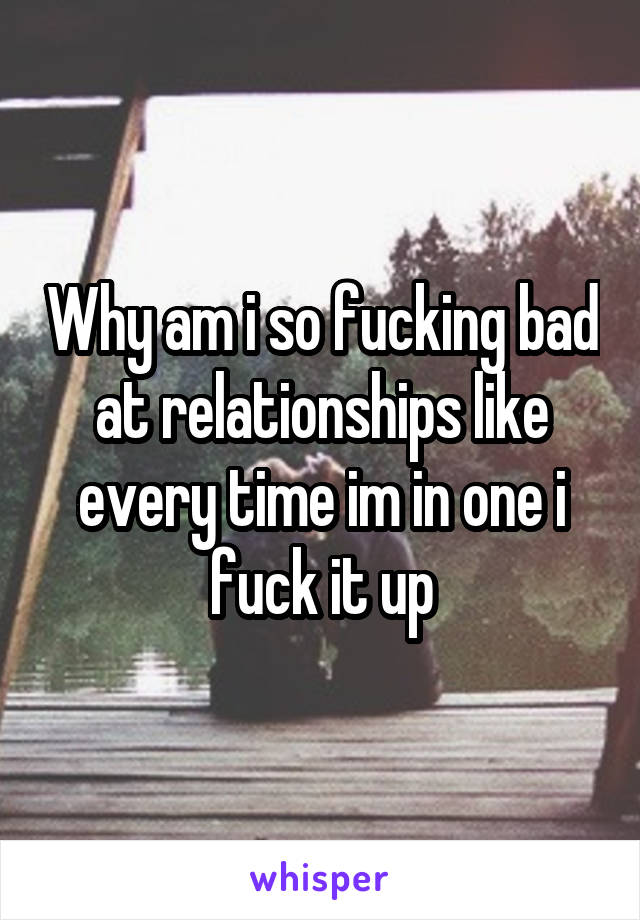 Why am i so fucking bad at relationships like every time im in one i fuck it up