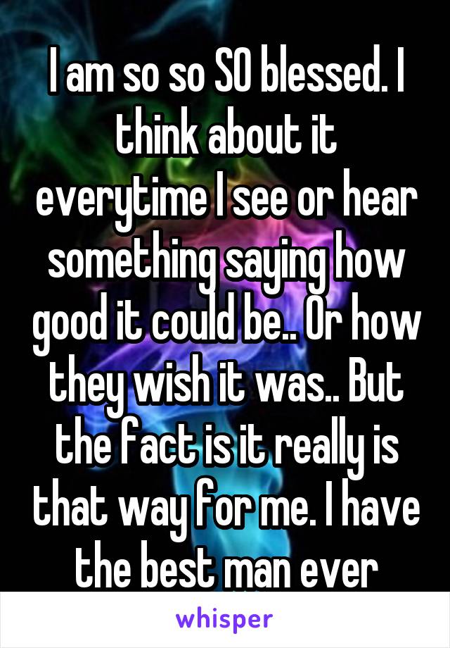 I am so so SO blessed. I think about it everytime I see or hear something saying how good it could be.. Or how they wish it was.. But the fact is it really is that way for me. I have the best man ever