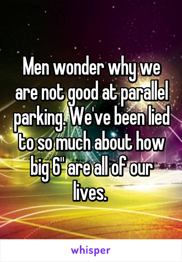 Men wonder why we are not good at parallel parking. We've been lied to so much about how big 6" are all of our lives. 