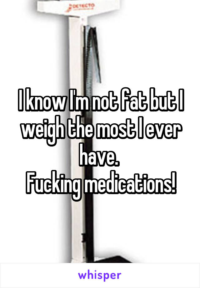 I know I'm not fat but I weigh the most I ever have. 
Fucking medications!