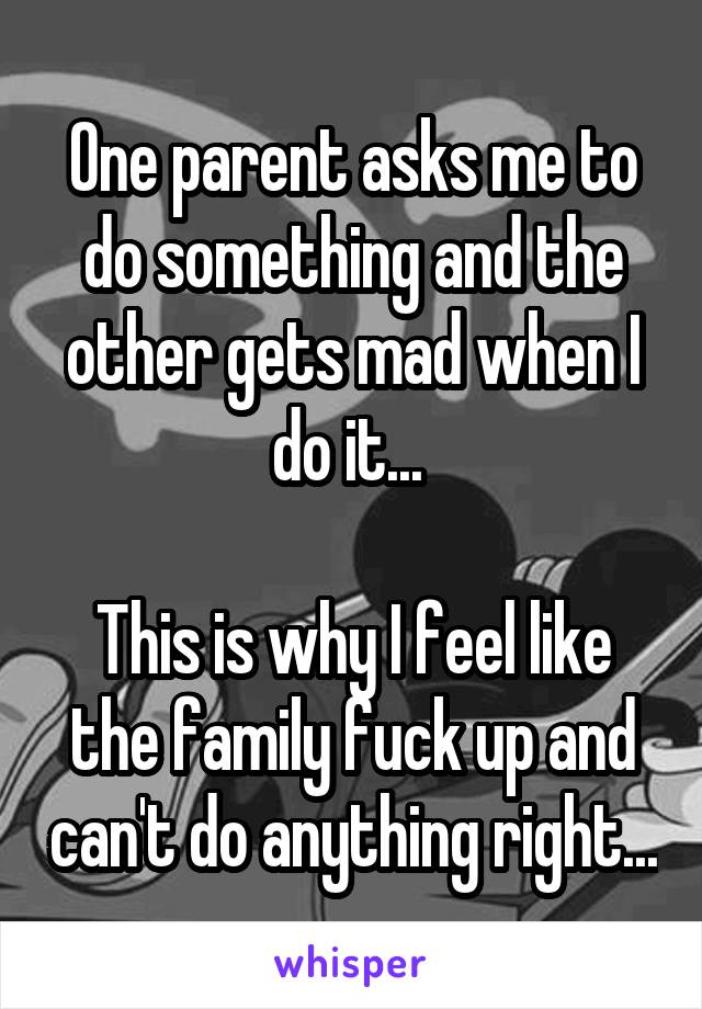 One parent asks me to do something and the other gets mad when I do it... 

This is why I feel like the family fuck up and can't do anything right...