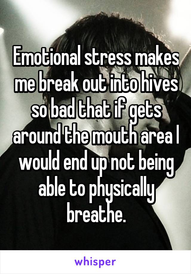 Emotional stress makes me break out into hives so bad that if gets around the mouth area I would end up not being able to physically breathe.