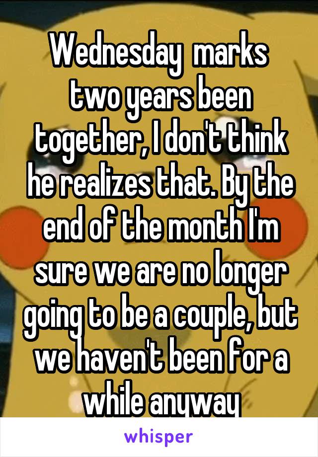 Wednesday  marks  two years been together, I don't think he realizes that. By the end of the month I'm sure we are no longer going to be a couple, but we haven't been for a while anyway