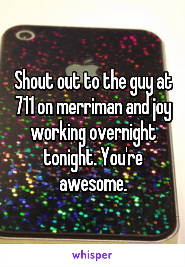 Shout out to the guy at 711 on merriman and joy working overnight tonight. You're awesome.