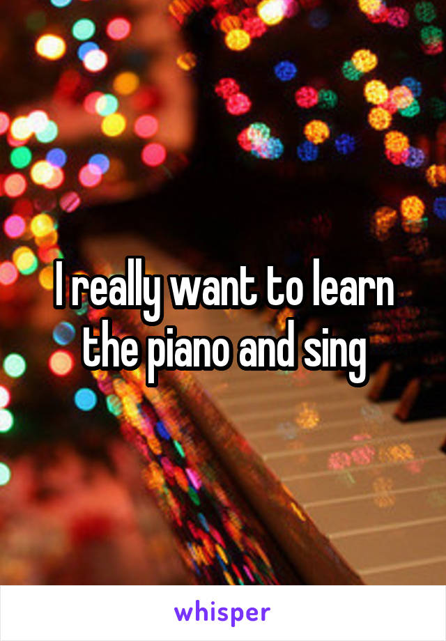 I really want to learn the piano and sing