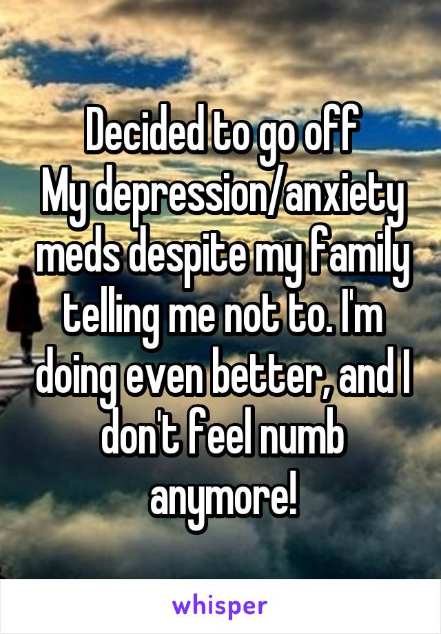 Decided to go off
My depression/anxiety meds despite my family telling me not to. I'm doing even better, and I don't feel numb anymore!