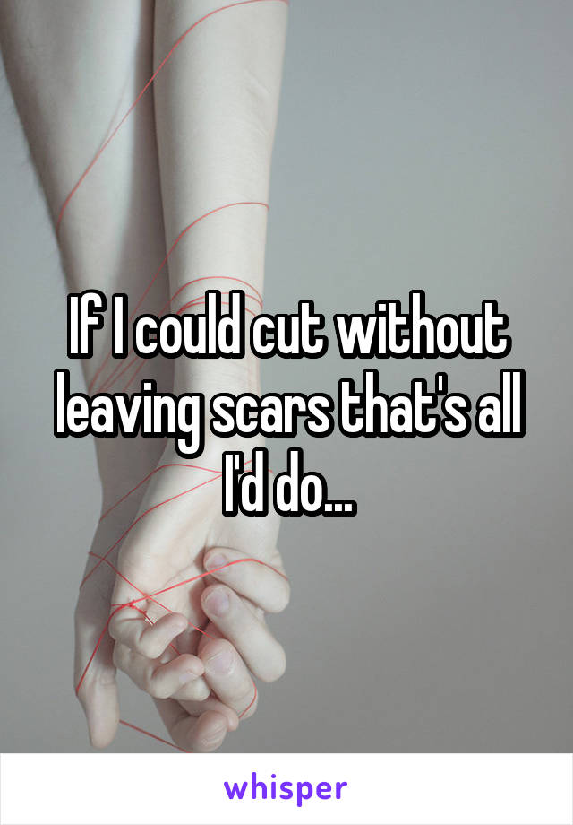 If I could cut without leaving scars that's all I'd do...