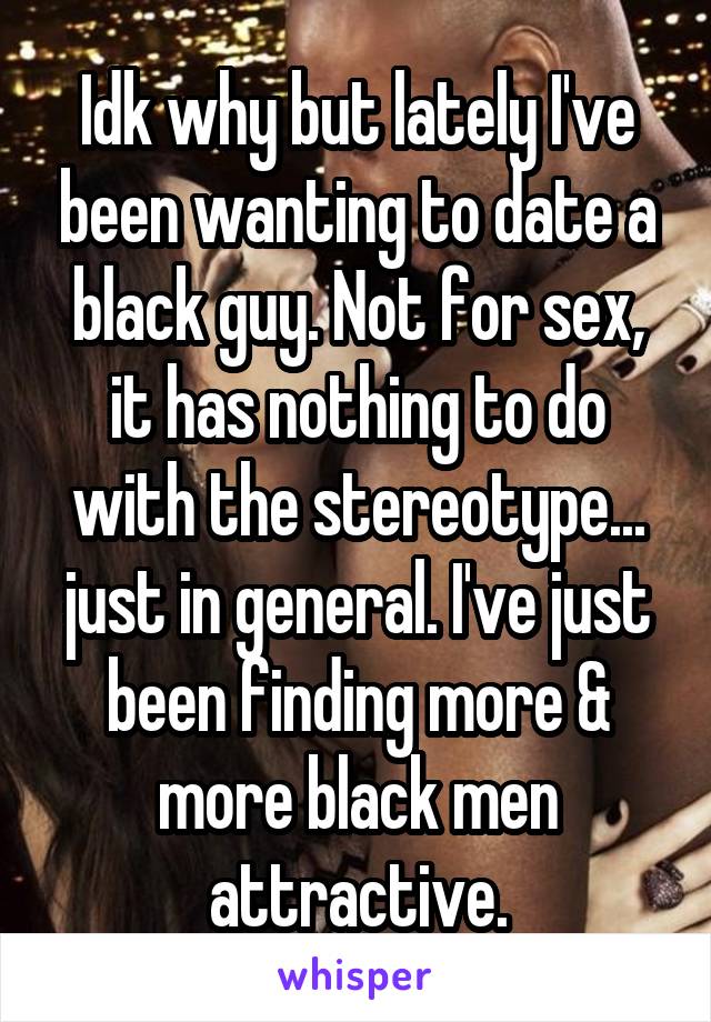 Idk why but lately I've been wanting to date a black guy. Not for sex, it has nothing to do with the stereotype... just in general. I've just been finding more & more black men attractive.