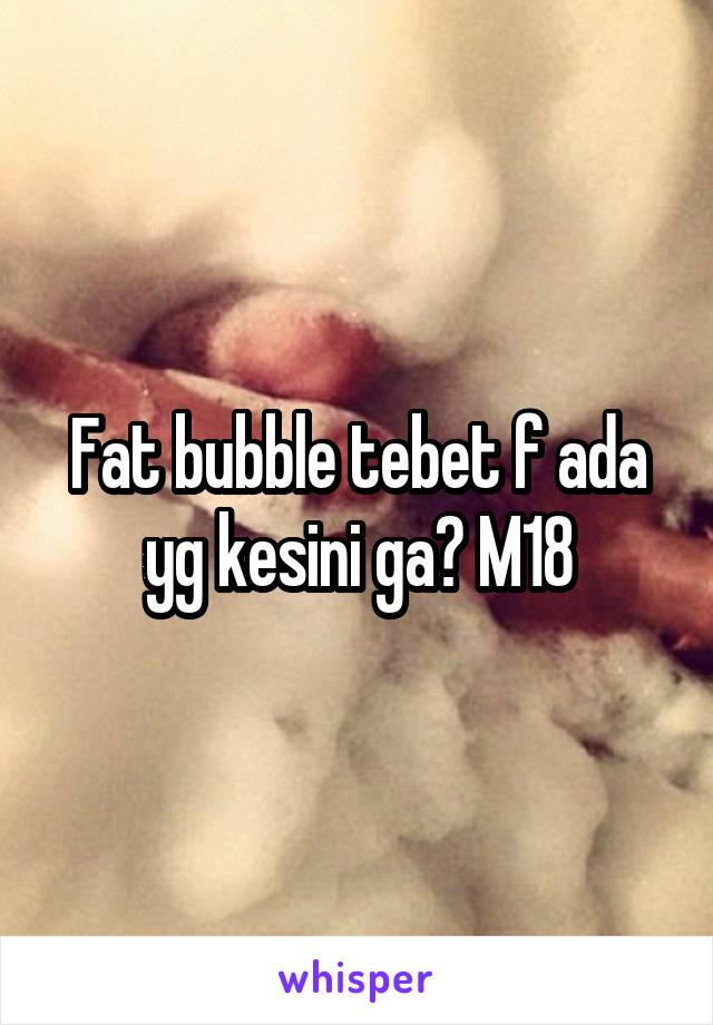 Fat bubble tebet f ada yg kesini ga? M18