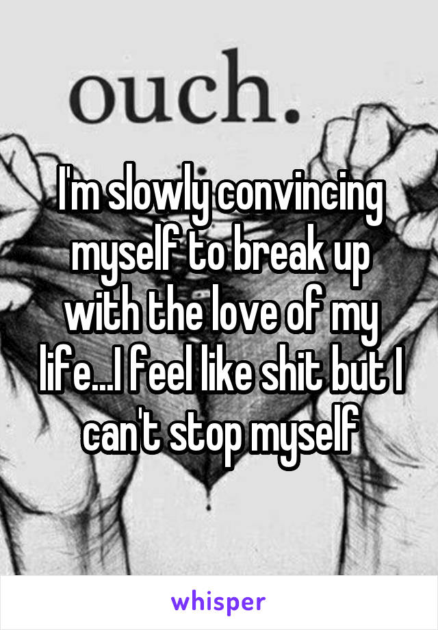 I'm slowly convincing myself to break up with the love of my life...I feel like shit but I can't stop myself