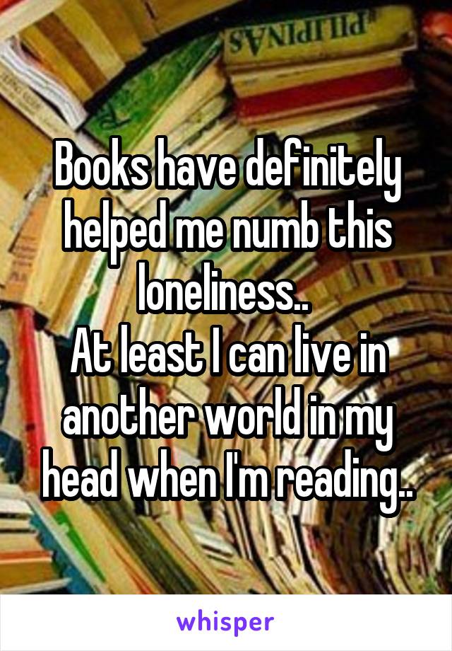 Books have definitely helped me numb this loneliness.. 
At least I can live in another world in my head when I'm reading..