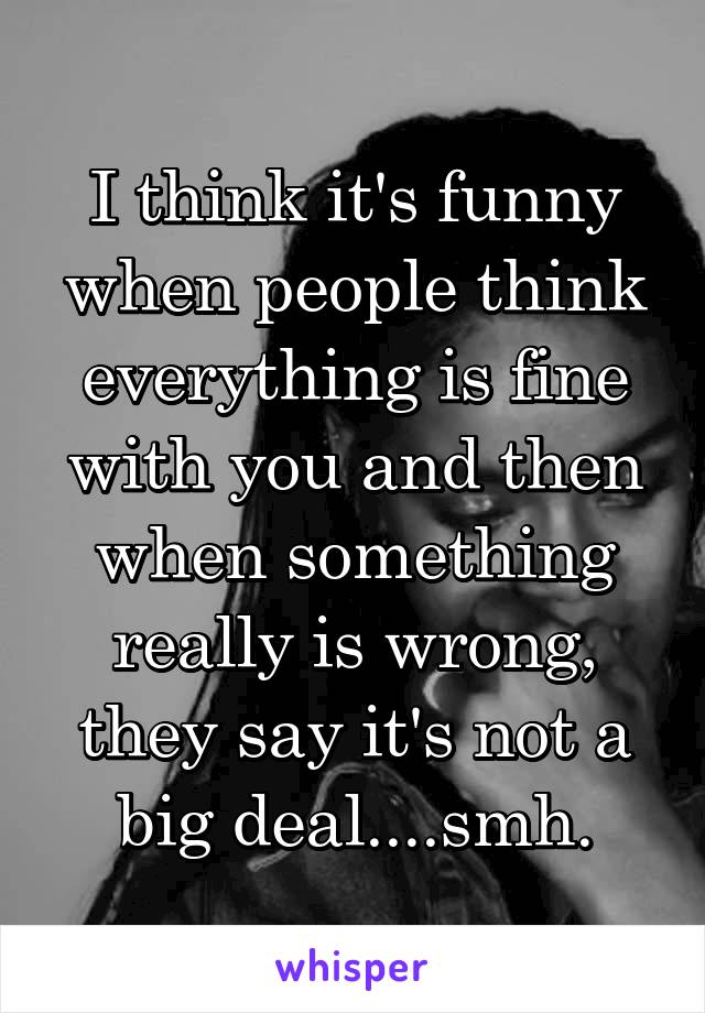 I think it's funny when people think everything is fine with you and then when something really is wrong, they say it's not a big deal....smh.