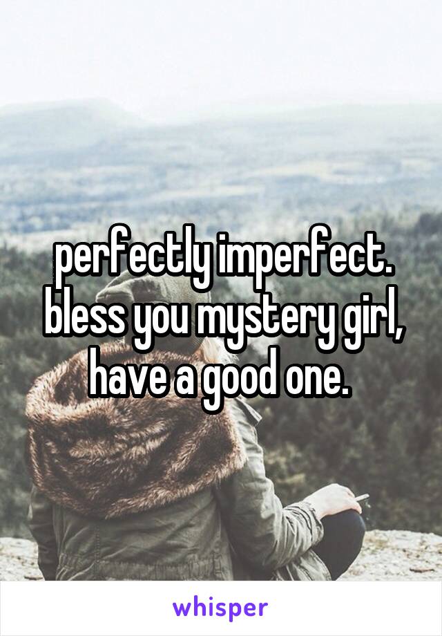 perfectly imperfect. bless you mystery girl, have a good one. 