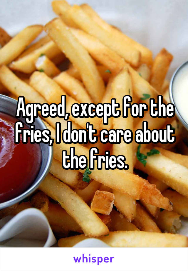 Agreed, except for the fries, I don't care about the fries.