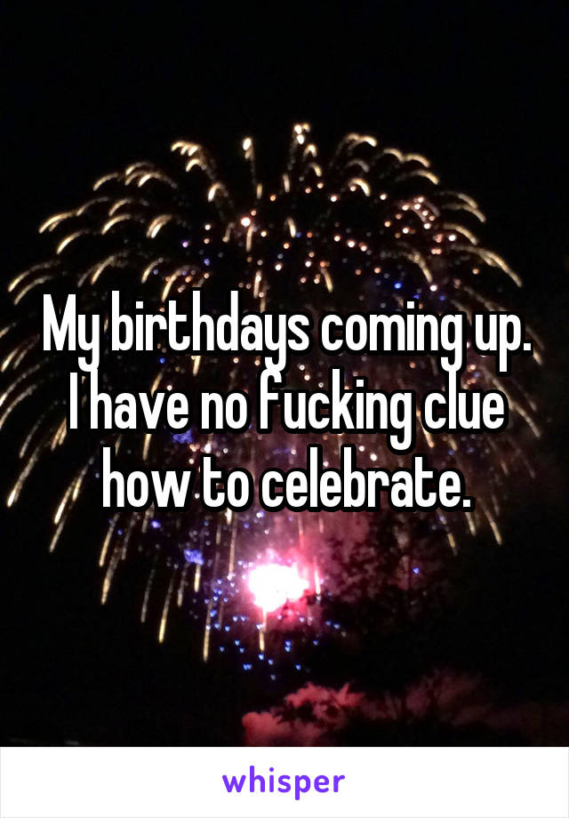 My birthdays coming up. I have no fucking clue how to celebrate.