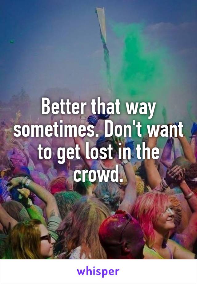 Better that way sometimes. Don't want to get lost in the crowd.